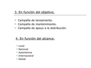 3. En función del objetivo. Campaña de lanzamiento. Campaña de mantenimiento. Campaña de apoyo a la distribución. 4. En función del alcance. Local Nacional Autonómica Internacional Global 