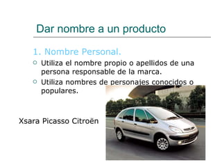 Dar nombre a un producto 1. Nombre Personal. Utiliza el nombre propio o apellidos de una persona responsable de la marca. Utiliza nombres de personajes conocidos o populares. Xsara Picasso Citroën 