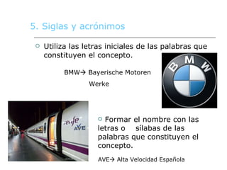 5. Siglas y acrónimos Utiliza las letras iniciales de las palabras que constituyen el concepto.  BMW   Bayerische Motoren Werke Formar el nombre con las letras o  sílabas de las palabras que constituyen el concepto. AVE   Alta Velocidad Española  