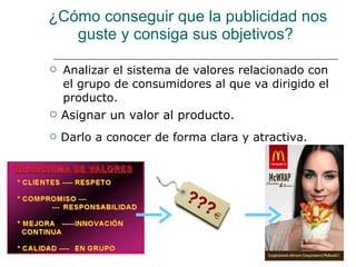 ¿Cómo conseguir que la publicidad nos guste y consiga sus objetivos?  Analizar el sistema de valores relacionado con el grupo de consumidores al que va dirigido el producto. Asignar un valor al producto. Darlo a conocer de forma clara y atractiva. 