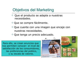Objetivos del Marketing Que el producto se adapte a nuestras necesidades. Que se compre fácilmente. Que tenga un precio adecuado. Que cuente con una imagen que encaje con nuestras necesidades. Para ello, se crean anuncios que  nos permiten conocer: el nivel de  satisfacción de los consumidores, las preferencias del público, y su escala de valores.   