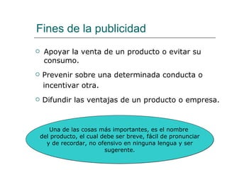 Fines de la publicidad Apoyar la venta de un producto o evitar su consumo. Prevenir sobre una determinada conducta o incentivar otra. Difundir las ventajas de un producto o empresa. Una de las cosas más importantes, es el nombre  del producto, el cual debe ser breve, fácil de pronunciar y de recordar, no ofensivo en ninguna lengua y ser  sugerente. 