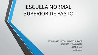 ESCUELA NORMAL
SUPERIOR DE PASTO
ESTUDIANTE: NICOLAS MATEO BURGOS
DOCENTE: LYDIA ACOSTA
GRADO: 11-5
AÑO: 2015
 