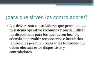 ¿para que sirven los controladores?
• Los drivers son controladores que permiten que
tu sistema operativo reconozca y pueda utilizar
los dispositivos para los que fueron hechos,
además de permitir reconocerlos e instalarlos,
también les permiten realizar las funciones que
deben efectuar estos dispositivos y
controladores.
 