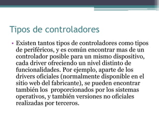 Tipos de controladores
• Existen tantos tipos de controladores como tipos
de periféricos, y es común encontrar mas de un
controlador posible para un mismo dispositivo,
cada driver ofreciendo un nivel distinto de
funcionalidades. Por ejemplo, aparte de los
drivers oficiales (normalmente disponible en el
sitio web del fabricante), se pueden encontrar
también los proporcionados por los sistemas
operativos, y también versiones no oficiales
realizadas por terceros.
 