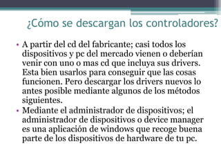 ¿Cómo se descargan los controladores?
• A partir del cd del fabricante; casi todos los
dispositivos y pc del mercado vienen o deberían
venir con uno o mas cd que incluya sus drivers.
Esta bien usarlos para conseguir que las cosas
funcionen. Pero descargar los drivers nuevos lo
antes posible mediante algunos de los métodos
siguientes.
• Mediante el administrador de dispositivos; el
administrador de dispositivos o device manager
es una aplicación de windows que recoge buena
parte de los dispositivos de hardware de tu pc.
 
