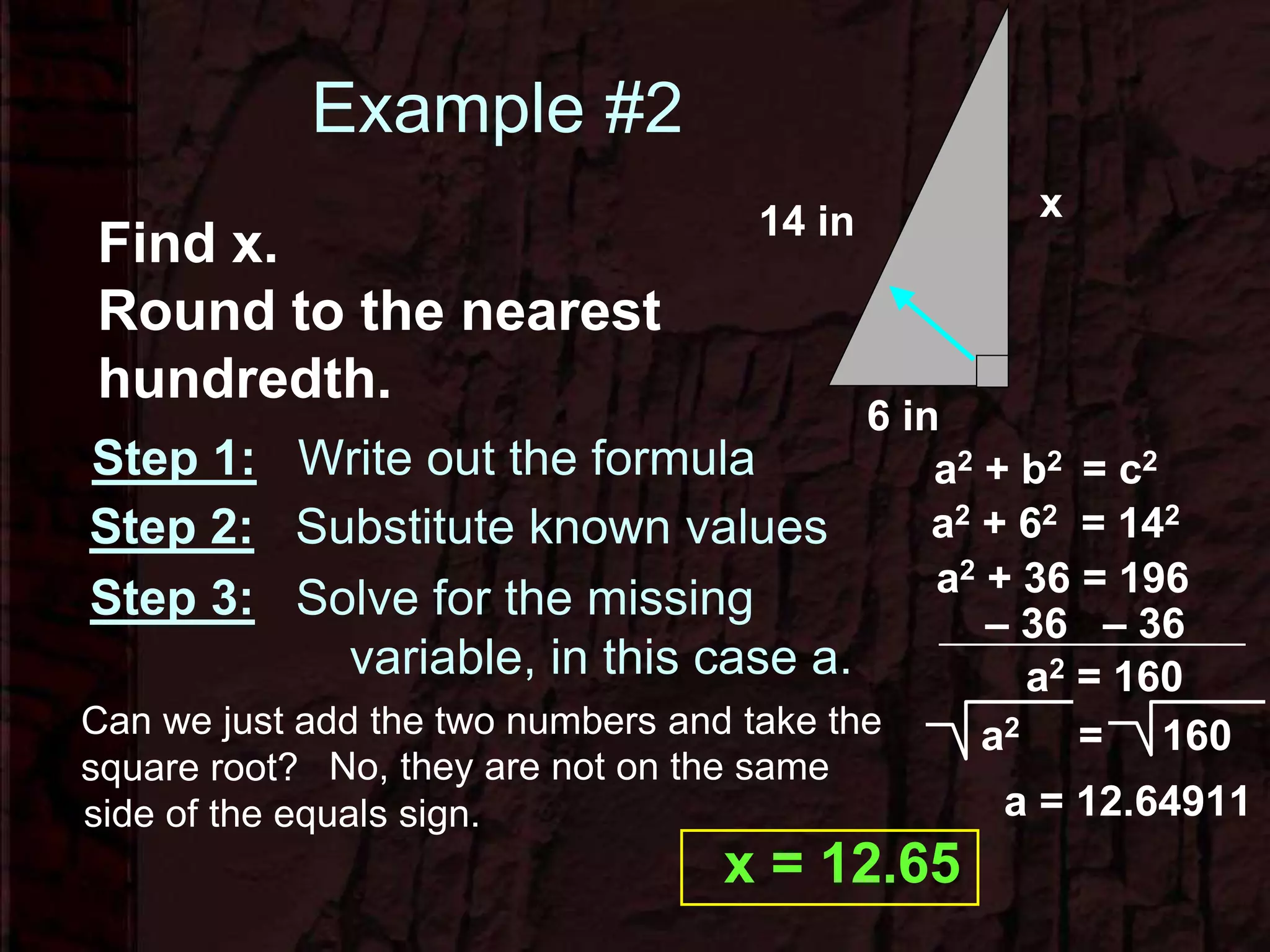 Example #2
x14 in
6 in
Find x.
Round to the nearest
hundredth.
Step 1: Write out the formula a2 + b2 = c2
a2 + 62 = 142
Step 2: Substitute known values
Step 3: Solve for the missing
variable, in this case a.
a2 + 36 = 196
Can we just add the two numbers and take the
square root? No, they are not on the same
side of the equals sign.
– 36 – 36
a2 = 160
a2 = 160
a = 12.64911
x = 12.65
 