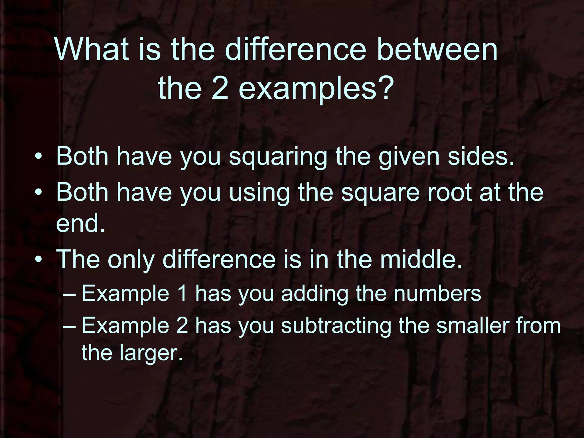 What is the difference between
the 2 examples?
• Both have you squaring the given sides.
• Both have you using the square root at the
end.
• The only difference is in the middle.
– Example 1 has you adding the numbers
– Example 2 has you subtracting the smaller from
the larger.
 