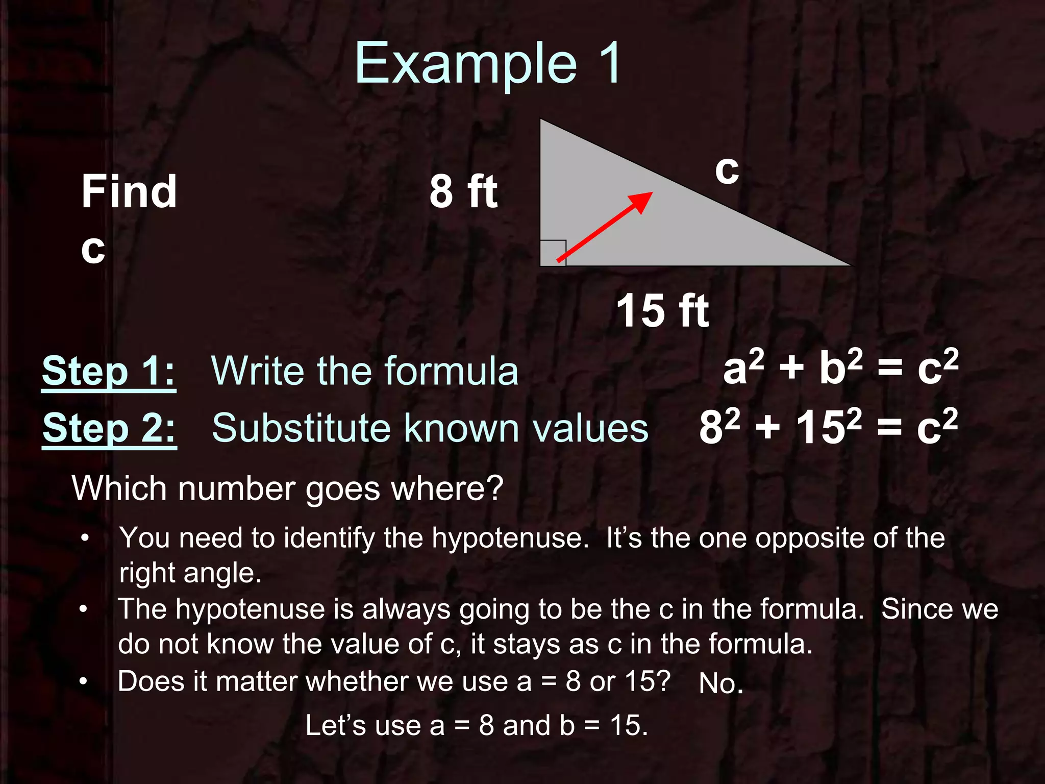 Example 1
Step 1: Write the formula
c
8 ft
15 ft
Find
c
a2 + b2 = c2
82 + 152 = c2Step 2: Substitute known values
Which number goes where?
• You need to identify the hypotenuse. It’s the one opposite of the
right angle.
• Does it matter whether we use a = 8 or 15? No.
Let’s use a = 8 and b = 15.
• The hypotenuse is always going to be the c in the formula. Since we
do not know the value of c, it stays as c in the formula.
 