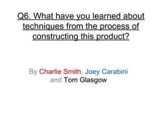 Q6. What have you learned about
techniques from the process of
constructing this product?
By Charlie Smith, Joey Carabini
and Tom Glasgow
 