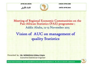 AFRICAN UNION UNION AFRICAINE
UNIÃO AFRICANA
Meeting of Regional Economic Communities on the
Pan-African Statistics (PAS) programme :
Addis Ababa, 12-13 November 2015
Vision of AUC on management of
quality Statistics
African Union Commission - Email: crepinn@africa-union.org / gnzingoula@yahoo.fr - Tel: +251 11 5 18 26 70 - www.au.int
Mr. NZINGOULA Gildas Crépin
Economist Statistician Engineer
Presented by :
Vision of AUC on management of
quality Statistics
 