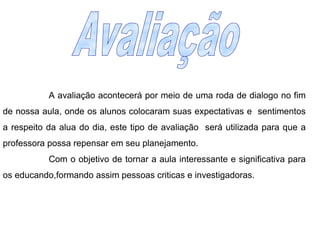 A avaliação acontecerá por meio de uma roda de dialogo no fim de nossa aula, onde os alunos colocaram suas expectativas e  sentimentos a respeito da alua do dia, este tipo de avaliação  será utilizada para que a professora possa repensar em seu planejamento. Com o objetivo de tornar a aula interessante e significativa para os educando,formando assim pessoas criticas e investigadoras. Avaliação  