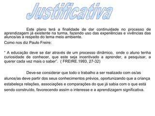 Este plano terá a finalidade de dar continuidade no processo de aprendizagem já existente na turma, fazendo uso das experiências e vivências das alunos/as a respeito do tema meio ambiente. Como nos diz Paulo Freire: “  A educação deve se dar através de um processo dinâmico,  onde o aluno tenha curiosidade de conhecer, que este seja incentivado a aprender, a pesquisar, a querer cada vez mais o saber”.  ( FREIRE.1993, 27-32) Deve-se considerar que todo o trabalho a ser realizado com os/as alunos/as deve partir dos seus conhecimentos prévios, oportunizando que a criança estabeleça relações, associações e comparações do que já sabia com o que está sendo construído, favorecendo assim o interesse e a aprendizagem significativa. Justificativa  