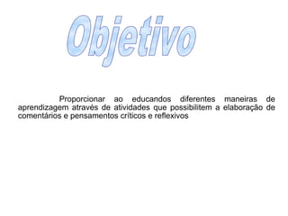 Proporcionar ao educandos diferentes maneiras de aprendizagem através de atividades que possibilitem a elaboração de comentários e pensamentos críticos e reflexivos   Objetivo 