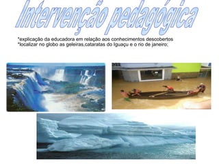 Intervenção pedagógica*explicação da educadora em relação aos conhecimentos descobertos*localizar no globo as geleiras,cataratas do Iguaçu e o rio de janeiro;