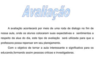 Avaliação 		A avaliação acontecerá por meio de uma roda de dialogo no fim de nossa aula, onde os alunos colocaram suas expectativas e  sentimentos a respeito da alua do dia, este tipo de avaliação  será utilizada para que a professora possa repensar em seu planejamento.		Com o objetivo de tornar a aula interessante e significativa para os educando,formando assim pessoas criticas e investigadoras.