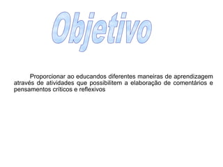Objetivo		Proporcionar ao educandos diferentes maneiras de aprendizagem através de atividades que possibilitem a elaboração de comentários e pensamentos críticos e reflexivos