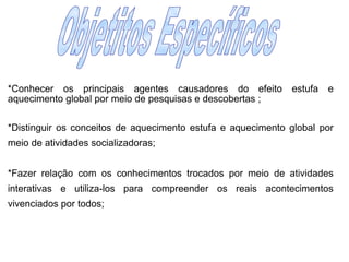 Objetitos Específicos	*Conhecer os principais agentes causadores do efeito estufa e aquecimento global por meio de pesquisas e descobertas ;	*Distinguir os conceitos de aquecimento estufa e aquecimento global por meio de atividades socializadoras;	*Fazer relação com os conhecimentos trocados por meio de atividades interativas e utiliza-los para compreender os reais acontecimentos vivenciados por todos;