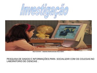 Investigação PESQUISA DE DADOS E INFORMAÇÕES,PARA  SOCIALIZAR COM OS COLEGAS NO LABORATORIO DE CIENCIAS  .