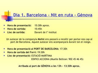 Dia 1. Barcelona – Nit en ruta - Gènova Hora de presentació:     15:30h aprox. Hora de sortida:     15:45h Lloc de sortida:     Davant de l’ institut Un autocar de la companyia  Molist  ens passarà a recollir per portar-nos cap al port de Barcelona. Aquest autocar ens acompanyarà durant tot el viatge.  Hora de presentació al PORT DE BARCELONA:  17:30h Hora de sortida del Ferri:  19:30h Lloc de presentació:  ESTACIÓ MARÍTIMA   EDIFICI ACCIONA (Muelle Beltran: 902 45 46 45) Arribada al port de GÈNOVA a les 13h – 13:30h aprox. 