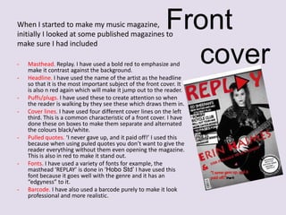 Front
cover

When I started to make my music magazine,
initially I looked at some published magazines to
make sure I had included
-

-

-

-

-

Masthead. Replay. I have used a bold red to emphasize and
make it contrast against the background.
Headline. I have used the name of the artist as the headline
so that it is the most important subject of the front cover. It
is also n red again which will make it jump out to the reader.
Puffs/plugs. I have used these to create attention so when
the reader is walking by they see these which draws them in.
Cover lines. I have used four different cover lines on the left
third. This is a common characteristic of a front cover. I have
done these on boxes to make them separate and alternated
the colours black/white.
Pulled quotes. ‘I never gave up, and it paid off!’ I used this
because when using puled quotes you don’t want to give the
reader everything without them even opening the magazine.
This is also in red to make it stand out.
Fonts. I have used a variety of fonts for example, the
masthead ‘REPLAY’ is done in ‘Hobo Std’ I have used this
font because it goes well with the genre and it has an
“edgyness” to it.
Barcode. I have also used a barcode purely to make it look
professional and more realistic.

 