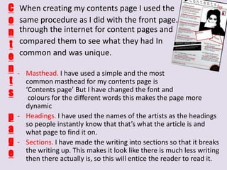 C
o
n
t
e
n
t
s

p
a
g
e

When creating my contents page I used the
same procedure as I did with the front page. I searched
through the internet for content pages and
compared them to see what they had In
common and was unique.
- Masthead. I have used a simple and the most
common masthead for my contents page is
‘Contents page’ But I have changed the font and
colours for the different words this makes the page more
dynamic
- Headings. I have used the names of the artists as the headings
so people instantly know that that’s what the article is and
what page to find it on.
- Sections. I have made the writing into sections so that it breaks
the writing up. This makes it look like there is much less writing
then there actually is, so this will entice the reader to read it.

 
