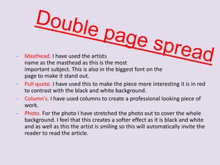 -

-

Masthead. I have used the artists
name as the masthead as this is the most
important subject. This is also in the biggest font on the
page to make it stand out.
Pull quote. I have used this to make the piece more interesting it is in red
to contrast with the black and white background.
Column's. I have used columns to create a professional looking piece of
work.
Photo. For the photo I have stretched the photo out to cover the whole
background. I feel that this creates a softer effect as it is black and white
and as well as this the artist is smiling so this will automatically invite the
reader to read the article.

 