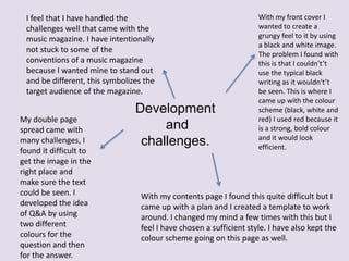 I feel that I have handled the
challenges well that came with the
music magazine. I have intentionally
not stuck to some of the
conventions of a music magazine
because I wanted mine to stand out
and be different, this symbolizes the
target audience of the magazine.
My double page
spread came with
many challenges, I
found it difficult to
get the image in the
right place and
make sure the text
could be seen. I
developed the idea
of Q&A by using
two different
colours for the
question and then
for the answer.

Development
and
challenges.

With my front cover I
wanted to create a
grungy feel to it by using
a black and white image.
The problem I found with
this is that I couldn't’t
use the typical black
writing as it wouldn't’t
be seen. This is where I
came up with the colour
scheme (black, white and
red) I used red because it
is a strong, bold colour
and it would look
efficient.

With my contents page I found this quite difficult but I
came up with a plan and I created a template to work
around. I changed my mind a few times with this but I
feel I have chosen a sufficient style. I have also kept the
colour scheme going on this page as well.

 