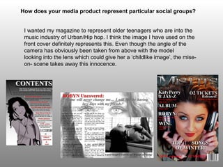 How does your media product represent particular social groups?   I wanted my magazine to represent older teenagers who are into the music industry of Urban/Hip hop. I think the image I have used on the front cover definitely represents this. Even though the angle of the camera has obviously been taken from above with the model  looking into the lens which could give her a ‘childlike image’, the  mise -on- scene takes away this innocence.  