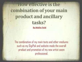 How effective is the
combination of your main
product and ancillary
tasks?
By Mollie Field
The combination of my main texts and other mediums
such as my DigiPak and website made the overall
product and promotion of my new artist seem
professional.
 