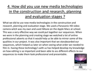 4. How did you use new media technologies
in the construction and research, planning
and evaluation stages ?
What we did to use new media technologies in the construction and
research, planning and evaluation stage. We used a Panasonic HD video
camera witch was my own and used iMovie on the Apple Macs at school.
This was a very effective way we could put together our sequences. When
we were in the planning and creating stage we watched a lot of online
professional adverts so that it would help us be able to mirror some of the
qualities in our project. It was also important that we storyboarded our
sequences, which helped us later on when seeing what order we needed to
film in. having these technology’s with us has helped develop my knowledge
on how editing is so important and been able to ass different effects to our
sequences to make them look professional and presentable.
 