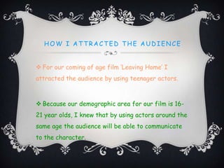 HOW I AT T RACT ED T HE AUD IENCE
 For our coming of age film ‘Leaving Home’ I
attracted the audience by using teenager actors.
 Because our demographic area for our film is 16-
21 year olds, I knew that by using actors around the
same age the audience will be able to communicate
to the character.
 