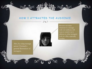 H O W I A T T R A C T E D T H E A U D I E N C E .
Because our main
character is a teenage
male our audience will
want to watch it as it
adheres to what teenagers
look in a film, especially
females.
Also, by using teenage
actors I formed a
general illustration of
teenagers.
 