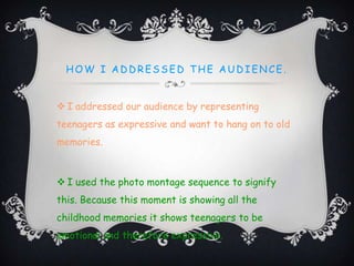 HOW I AD D RESSED T HE AUD IENCE.
 I addressed our audience by representing
teenagers as expressive and want to hang on to old
memories.
 I used the photo montage sequence to signify
this. Because this moment is showing all the
childhood memories it shows teenagers to be
emotional and therefore expressive.
 