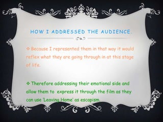 HOW I AD D RESSED T HE AUD IENCE.
 Because I represented them in that way it would
reflex what they are going through in at this stage
of life.
 Therefore addressing their emotional side and
allow them to express it through the film as they
can use ‘Leaving Home’ as escapism.
 