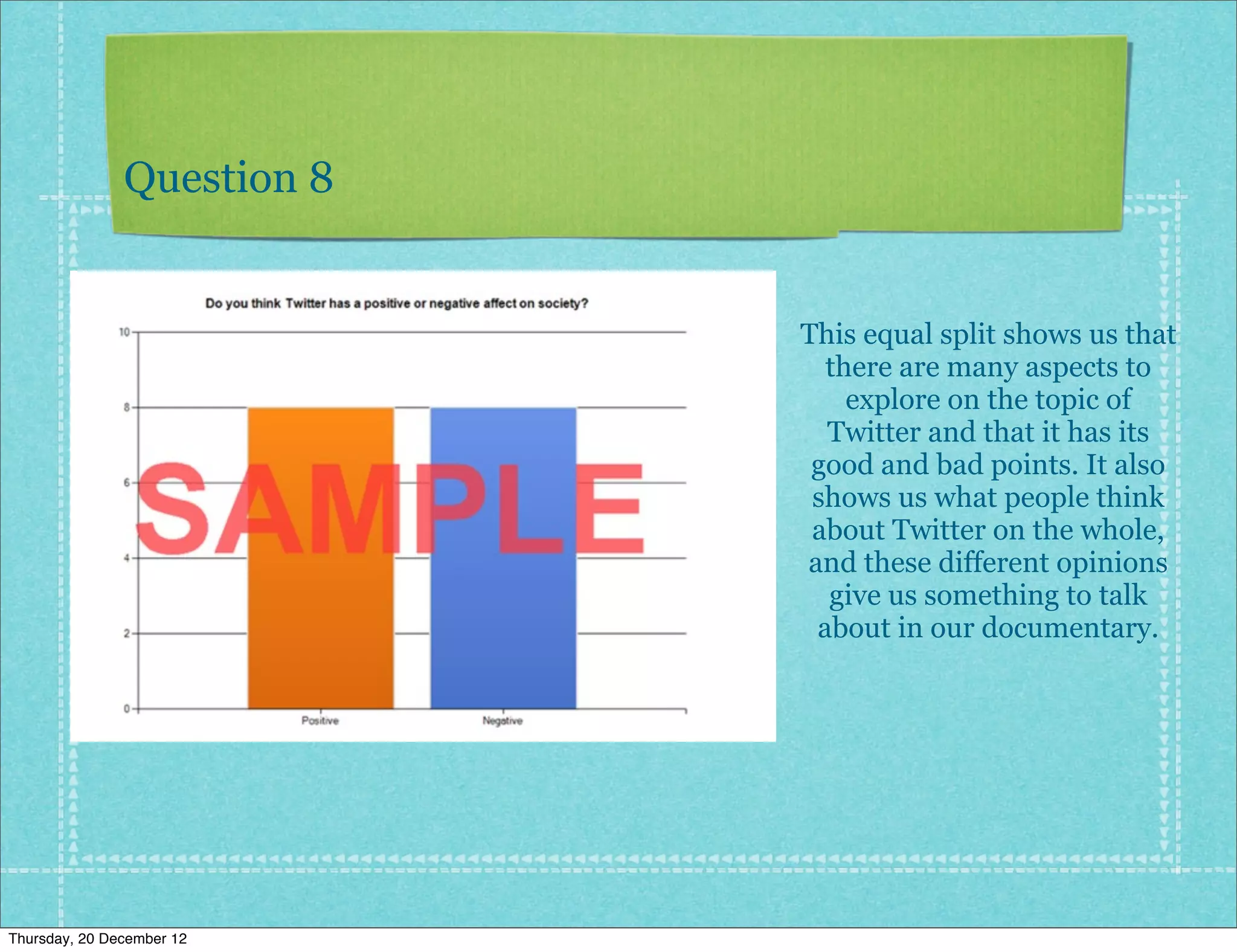 Question 8


                            This equal split shows us that
                              there are many aspects to
                                explore on the topic of
                              Twitter and that it has its
                             good and bad points. It also
                             shows us what people think
                             about Twitter on the whole,
                            and these different opinions
                              give us something to talk
                             about in our documentary.




Thursday, 20 December 12
 