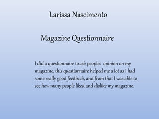 Larissa Nascimento

   Magazine Questionnaire

I did a questionnaire to ask peoples opinion on my
magazine, this questionnaire helped me a lot as I had
some really good feedback, and from that I was able to
see how many people liked and dislike my magazine.
 