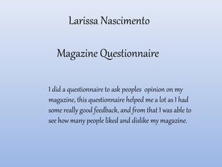 Larissa Nascimento
Magazine Questionnaire
I did a questionnaire to ask peoples opinion on my
magazine, this questionnaire helped me a lot as I had
some really good feedback, and from that I was able to
see how many people liked and dislike my magazine.
 