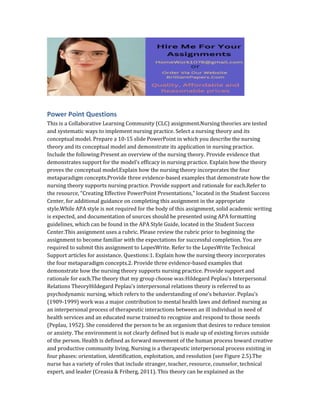 Power Point Questions
This is a Collaborative Learning Community (CLC) assignment.Nursing theories are tested
and systematic ways to implement nursing practice. Select a nursing theory and its
conceptual model. Prepare a 10‐15 slide PowerPoint in which you describe the nursing
theory and its conceptual model and demonstrate its application in nursing practice.
Include the following:Present an overview of the nursing theory. Provide evidence that
demonstrates support for the model’s efficacy in nursing practice. Explain how the theory
proves the conceptual model.Explain how the nursing theory incorporates the four
metaparadigm concepts.Provide three evidence‐based examples that demonstrate how the
nursing theory supports nursing practice. Provide support and rationale for each.Refer to
the resource, “Creating Effective PowerPoint Presentations,” located in the Student Success
Center, for additional guidance on completing this assignment in the appropriate
style.While APA style is not required for the body of this assignment, solid academic writing
is expected, and documentation of sources should be presented using APA formatting
guidelines, which can be found in the APA Style Guide, located in the Student Success
Center.This assignment uses a rubric. Please review the rubric prior to beginning the
assignment to become familiar with the expectations for successful completion. You are
required to submit this assignment to LopesWrite. Refer to the LopesWrite Technical
Support articles for assistance. Questions:1. Explain how the nursing theory incorporates
the four metaparadigm concepts.2. Provide three evidence-based examples that
demonstrate how the nursing theory supports nursing practice. Provide support and
rationale for each.The theory that my group choose was:Hildegard Peplau’s Interpersonal
Relations TheoryHildegard Peplau’s interpersonal relations theory is referred to as
psychodynamic nursing, which refers to the understanding of one’s behavior. Peplau’s
(1909-1999) work was a major contribution to mental health laws and defined nursing as
an interpersonal process of therapeutic interactions between an ill individual in need of
health services and an educated nurse trained to recognize and respond to those needs
(Peplau, 1952). She considered the person to be an organism that desires to reduce tension
or anxiety. The environment is not clearly defined but is made up of existing forces outside
of the person. Health is defined as forward movement of the human process toward creative
and productive community living. Nursing is a therapeutic interpersonal process existing in
four phases: orientation, identification, exploitation, and resolution (see Figure 2.5).The
nurse has a variety of roles that include stranger, teacher, resource, counselor, technical
expert, and leader (Creasia & Friberg, 2011). This theory can be explained as the
 