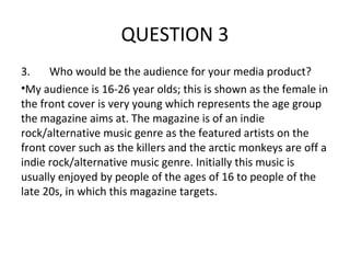 QUESTION 3
3.    Who would be the audience for your media product?
•My audience is 16-26 year olds; this is shown as the female in
the front cover is very young which represents the age group
the magazine aims at. The magazine is of an indie
rock/alternative music genre as the featured artists on the
front cover such as the killers and the arctic monkeys are off a
indie rock/alternative music genre. Initially this music is
usually enjoyed by people of the ages of 16 to people of the
late 20s, in which this magazine targets.
 