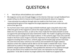 QUESTION 4
•   4.      How did you attract/address your audience?
•   My magazine can be seen through blogger on the internet, that way I can get feedback from
    people telling me what to improve and the good and bad points about my magazine.
•    I have attracted my audience through style my model on the front cover, as she is
    representing the genre of the magazine the target population as she is an indie rock with
    artist of the age of 24.
•   For my front cover I have used a large and bold masthead, again using dark colours that
    reflect the genre of the magazine to attract the target audience. I have also used capital
    letters for it to stand out more, as well as this I have made the font bold and dark to stand
    out against the pale background colour behind the model. The model is laughing and smiling
    in the front cover to appeal to the target audience. In the contents page I have only used the
    model in the front covers image to show the importance of the model/artist. Throughout the
    magazine including the front cover, contents page and the double page spread I have kept
    the same font and colour scheme to not confuse and overwhelm the target audience.
    Likewise so then the audience will be able to see the model is related with music. I have
    addressed my audience through blogger, I have been able to share my magazine with
    students and get audience feedback. I have grabbed the attention of my audience through
    the use and choice of my model on the front cover; she represents my main target
    population. To be able to attract my target audience the model has to appeal to them.
 