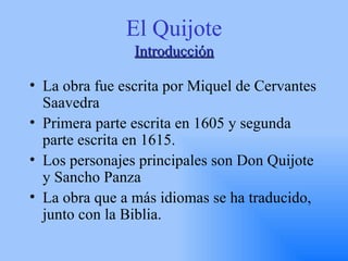 El Quijote Introducción La obra fue escrita por Miquel de Cervantes Saavedra Primera parte escrita en 1605 y segunda parte escrita en 1615. Los personajes principales son Don Quijote y Sancho Panza La obra que a más idiomas se ha traducido, junto con la Biblia. 