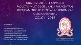 UNIVERSIDAD DE EL SALVADOR
FACULTAD MULTIDISCIPLINARIA PARACENTRAL
DEPARTAMENTO DE CIENCIAS AGRONÓMICAS
QUÍMICA GENERAL
CICLO I - 2016
INTEGRANTES:
LUIS ENRIQUE MORENO ROMERO
PEDRO GERMAN ALVARADO MORENO
REYNALDO DE JESÚS NAVARRO
RONAL ALEXANDER CORTEZ ALVARADO
STANLEY MAURICIO AGUILAR VALLADARES
VALENTÍN FERNANDO ALFÉREZ MUÑOZ
 