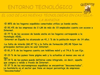 ENTORNO TECNOLÓGICO EL USO DE LAS NUEVAS TECNOLOGÍAS EN CASTILLA- LA MANCHA El 92,4% de las empresas de C-LM de más de 10 empleados cuenta con acceso a Internet. El 77 % de los accesos de banda ancha en los hogares corresponde a la tecnología ADSL. Internet en España ha alcanzado un 41,1 % de la población mayor de 14 años. La falta de interés (68,47 %) y la falta de formación (45,48 %)son los principales motivos para no usar Internet. El 81,9 % de los hogares cuenta con teléfono móvil y el 74,6 % con fijo. El 23 % de las pymes tiene página web y la actualiza al menos una vez al mes. El 19 % de las pymes puede definirse como integrada, es decir, aquella que compra o vende a través de Internet. El 37 % de las microempresas españolas se encuentran “desconectadas”. La hostelería es el sector que tiene un mayor porcentaje de empresas “desconectadas”. El 85% de los hogares españoles conectados utiliza ya banda ancha. 