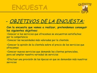 ENCUESTA OBJETIVOS DE LA ENCUESTA: Con la encuesta que vamos a realizar, pretendemos conseguir los siguientes objetivos: Conocer si los servicios que ofrecemos se encuentran satisfechos por la competencia Conocer las necesidades más valoradas por la clientela Conocer la opinión de la clientela sobre el precio de los servicios que ofrecemos Conocer nuevos servicios que demande los clientes potenciales, para así ampliar nuestra variedad de servicios Efectuar una previsión de las épocas en que se demandan más nuestros servicios 