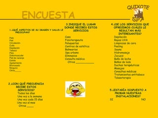 ENCUESTA 1.¿QUÉ ASPECTOS DE SU IMAGEN Y SALUD LE PREOCUPAN? Pelo Piel Circulación Cutis  Depilación  Tabaco Pies Dolormuscular  Piel de naranja Estrés Agotamiento Bronceado Ninguno  Otros_____ 3.INDIQUE EL LUGAR DONDE RECIBES ESTOS SERVICIOS Casa Fisioterapeuta Peluquerías Centros de estética Balnearios Spa urbano Gimnasios Consulta médica Otros ___________ 4.¿DE LOS SERVICIOS QUE OFRECEMOS CUÁLES LE RESULTAN MÁS INTERESANTES? Depilación Rayos UVA Limpiezas de cara Peeling Sauna Hidromasaje Jacuzzi Baño de leche Baños de lodo Duchas terapéuticas Masajes Consultas médicas Tratamientos antitabaco Talasoterapia 2.¿CON QUÉ FRECUENCIA RECIBE ESTOS SERVICIOS? Todos los días Una vez a la semana Una vez cada 15 días Una vez al mes Otros ____ 5.¿ESTARÍA DISPUESTO A PROBAR NUESTRAS INSTALACIONES? SI  NO  