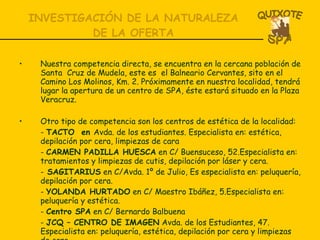 INVESTIGACIÓN DE LA NATURALEZA DE LA OFERTA Nuestra competencia directa, se encuentra en la cercana población de Santa  Cruz de Mudela, este es  el Balneario Cervantes, sito en el Camino Los Molinos, Km. 2. Próximamente en nuestra localidad, tendrá lugar la apertura de un centro de SPA, éste estará situado en la Plaza Veracruz. Otro tipo de competencia son los centros de estética de la localidad: -  TACTO  en  Avda. de los estudiantes. Especialista en: estética, depilación por cera, limpiezas de cara -  CARMEN PADILLA HUESCA  en C/ Buensuceso, 52.Especialista en: tratamientos y limpiezas de cutis, depilación por láser y cera. -  SAGITARIUS  en C/Avda. 1º de Julio, Es especialista en: peluquería, depilación por cera. -  YOLANDA HURTADO  en C/ Maestro Ibáñez, 5.Especialista en: peluquería y estética.  -  Centro SPA  en C/ Bernardo Balbuena  -  JCQ – CENTRO DE IMAGEN  Avda. de los Estudiantes, 47. Especialista en: peluquería, estética, depilación por cera y limpiezas de cara 