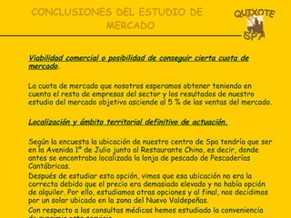 CONCLUSIONES DEL ESTUDIO DE MERCADO Viabilidad comercial o posibilidad de conseguir cierta cuota de mercado . La cuota de mercado que nosotros esperamos obtener teniendo en cuenta el resto de empresas del sector y los resultados de nuestro estudio del mercado objetivo asciende al 5 % de las ventas del mercado. Localización y ámbito territorial definitivo de actuación. Según la encuesta la ubicación de nuestro centro de Spa tendría que ser en la Avenida 1º de Julio junto al Restaurante Chino, es decir, donde antes se encontraba localizada la lonja de pescado de Pescaderías Cantábricas.  Después de estudiar esta opción, vimos que esa ubicación no era la correcta debido que el precio era demasiado elevado y no había opción de alquiler. Por ello, estudiamos otras opciones y al final, nos decidimos por un solar ubicado en la zona del Nuevo Valdepeñas. Con respecto a las consultas médicas hemos estudiado la conveniencia de suprimir este servicio. 