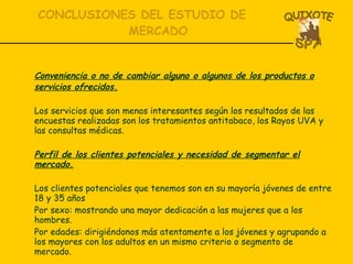 Conveniencia o no de cambiar alguno o algunos de los productos o servicios ofrecidos. Los servicios que son menos interesantes según los resultados de las encuestas realizadas son los tratamientos antitabaco, los Rayos UVA y las consultas médicas. Perfil de los clientes potenciales y necesidad de segmentar el mercado. Los clientes potenciales que tenemos son en su mayoría jóvenes de entre 18 y 35 años Por sexo: mostrando una mayor dedicación a las mujeres que a los hombres. Por edades: dirigiéndonos más atentamente a los jóvenes y agrupando a los mayores con los adultos en un mismo criterio o segmento de mercado. CONCLUSIONES DEL ESTUDIO DE MERCADO 