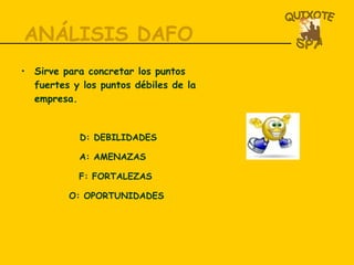 ANÁLISIS DAFO Sirve para concretar los puntos fuertes y los puntos débiles de la empresa. D: DEBILIDADES A: AMENAZAS F: FORTALEZAS O: OPORTUNIDADES 
